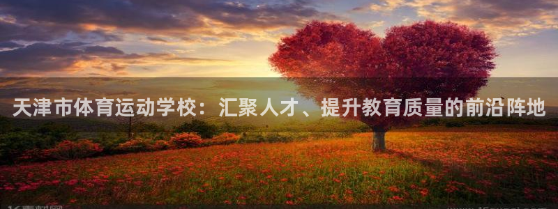 MK体育官网下载平台注册流程图：天津市体育运动学校：汇聚人才